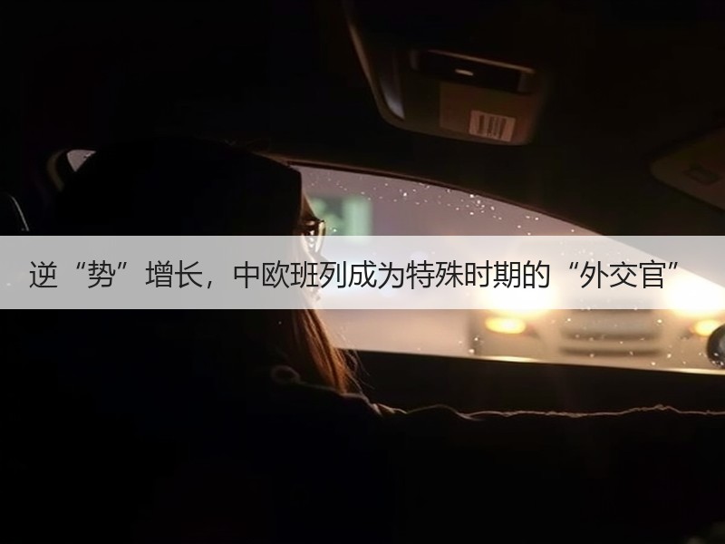 逆“势”增长，中欧班列成为特殊时期的“外交官”
