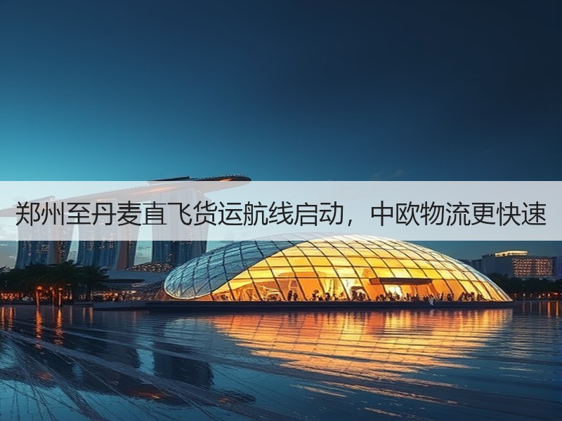 郑州至丹麦直飞货运航线启动，中欧物流更快速