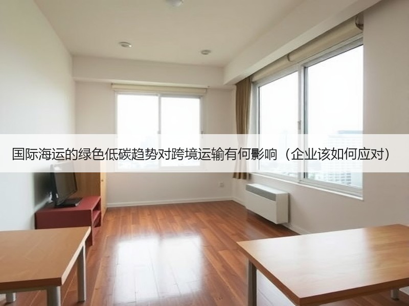 国际海运的绿色低碳趋势对跨境运输有何影响（企业该如何应对）