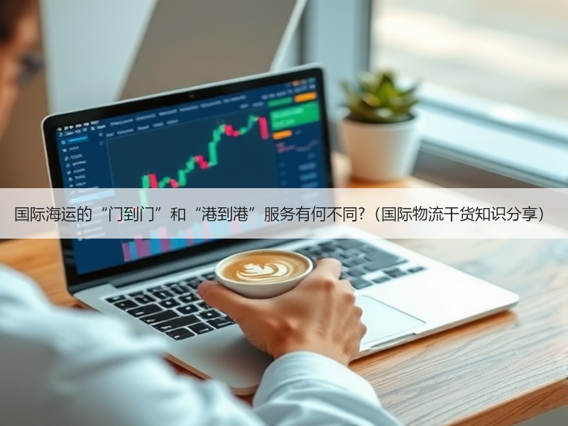 国际海运的“门到门”和“港到港”服务有何不同?（国际物流干货知识分享）