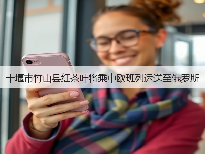 十堰市竹山县红茶叶将乘中欧班列运送至俄罗斯
