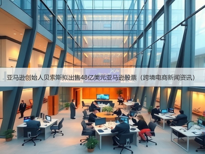亚马逊创始人贝索斯拟出售48亿美元亚马逊股票（跨境电商新闻资讯）