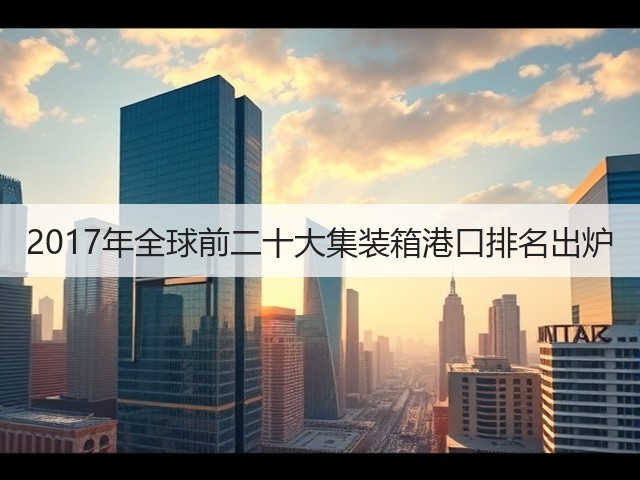 2017年全球前二十大集装箱港口排名出炉(图3) 2017年全球前二十大集装箱港口排名出炉(图3)