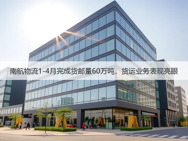 南航物流1-4月完成货邮量60万吨，货运业务表现亮眼
