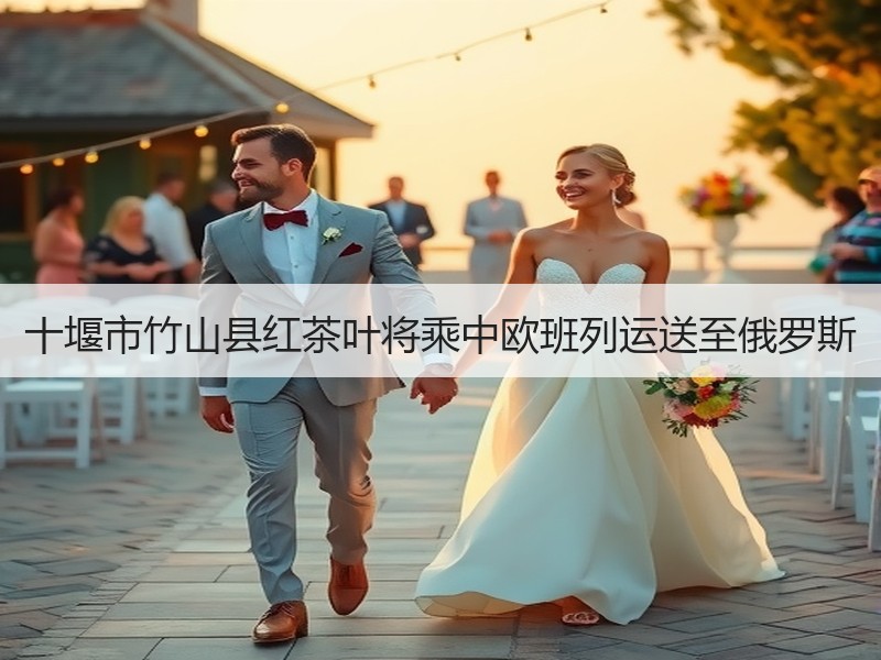 十堰市竹山县红茶叶将乘中欧班列运送至俄罗斯
