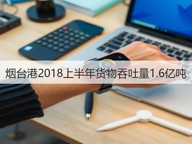 烟台港2018上半年货物吞吐量1.6亿吨(图2)