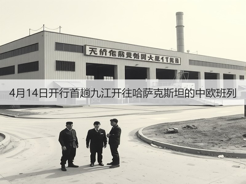 4月14日开行首趟九江开往哈萨克斯坦的中欧班列